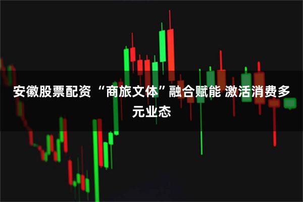 安徽股票配资 “商旅文体”融合赋能 激活消费多元业态