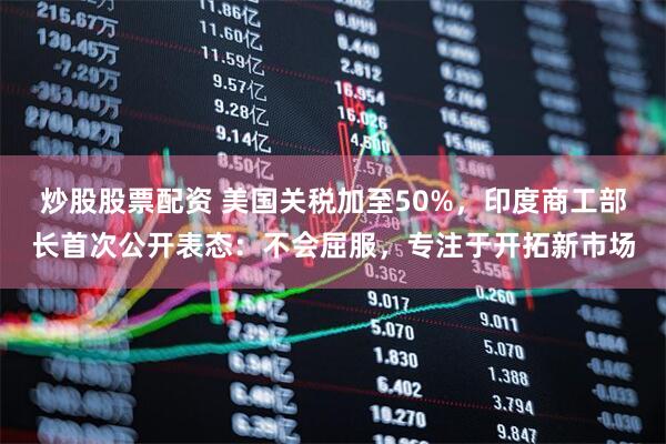 炒股股票配资 美国关税加至50%，印度商工部长首次公开表态：不会屈服，专注于开拓新市场