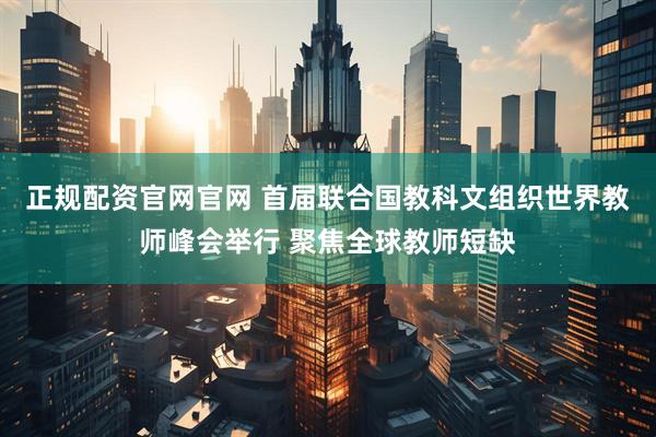 正规配资官网官网 首届联合国教科文组织世界教师峰会举行 聚焦全球教师短缺