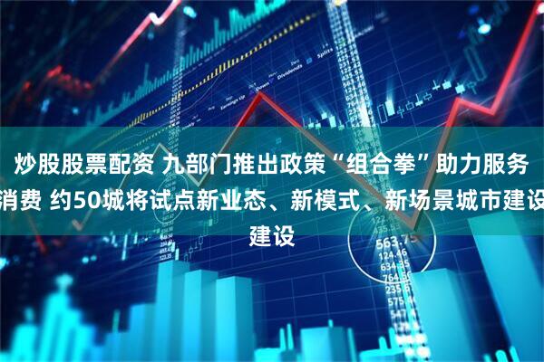 炒股股票配资 九部门推出政策“组合拳”助力服务消费 约50城将试点新业态、新模式、新场景城市建设
