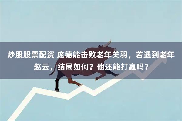 炒股股票配资 庞德能击败老年关羽，若遇到老年赵云，结局如何？他还能打赢吗？