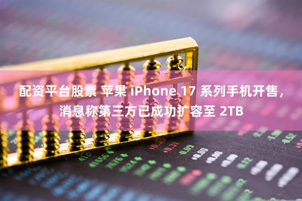 配资平台股票 苹果 iPhone 17 系列手机开售，消息称第三方已成功扩容至 2TB