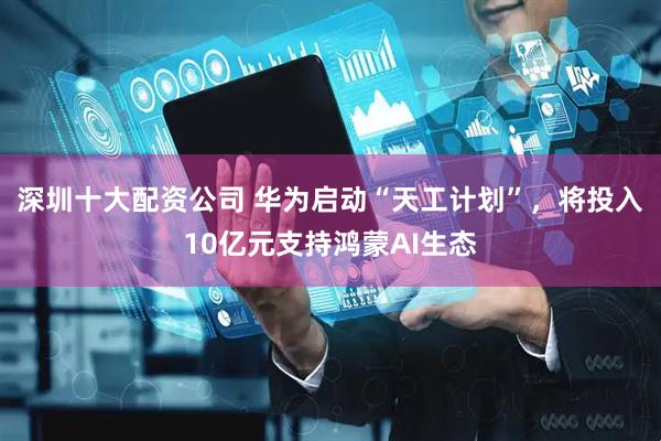深圳十大配资公司 华为启动“天工计划”，将投入10亿元支持鸿蒙AI生态