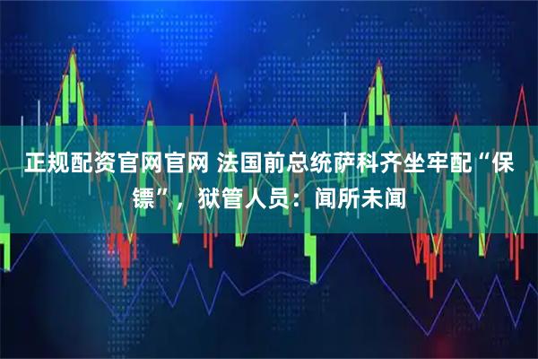 正规配资官网官网 法国前总统萨科齐坐牢配“保镖”，狱管人员：闻所未闻