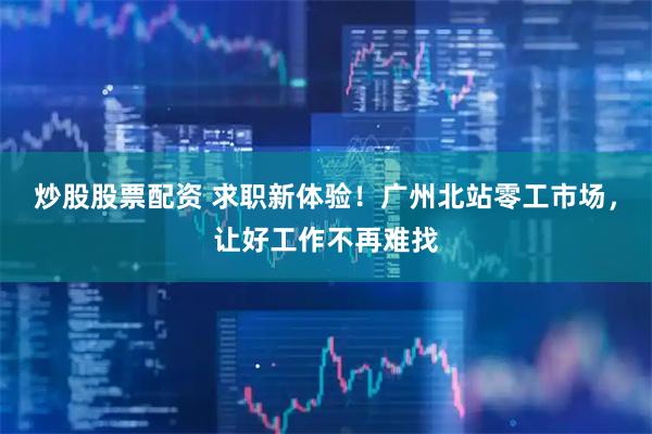 炒股股票配资 求职新体验！广州北站零工市场，让好工作不再难找