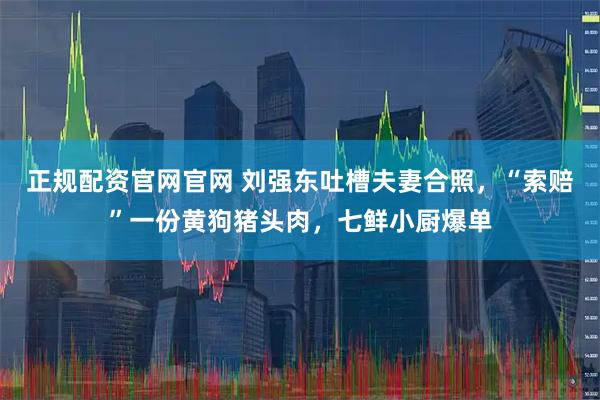 正规配资官网官网 刘强东吐槽夫妻合照，“索赔”一份黄狗猪头肉，七鲜小厨爆单