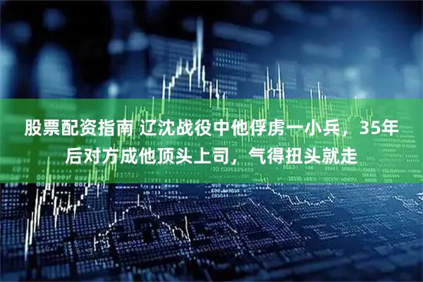 股票配资指南 辽沈战役中他俘虏一小兵，35年后对方成他顶头上司，气得扭头就走