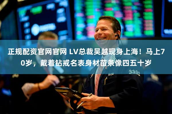 正规配资官网官网 LV总裁吴越现身上海！马上70岁，戴着钻戒名表身材苗条像四五十岁