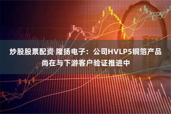 炒股股票配资 隆扬电子：公司HVLP5铜箔产品尚在与下游客户验证推进中