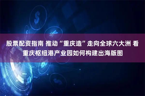 股票配资指南 推动“重庆造”走向全球六大洲 看重庆枢纽港产业园如何构建出海版图