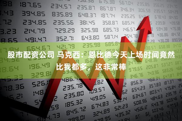 股市配资公司 马克西：恩比德今天上场时间竟然比我都多，这非常棒