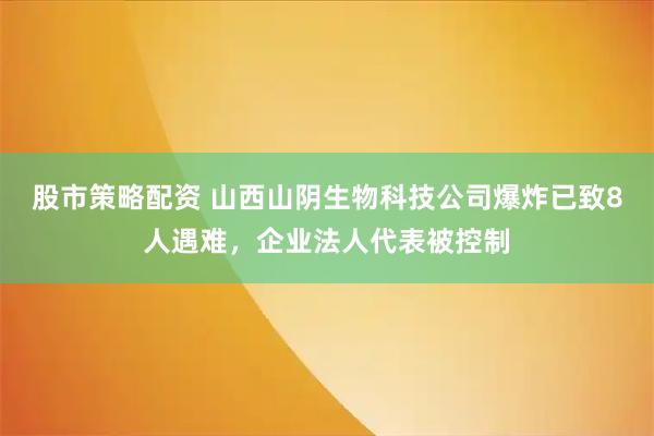 股市策略配资 山西山阴生物科技公司爆炸已致8人遇难，企业法人代表被控制