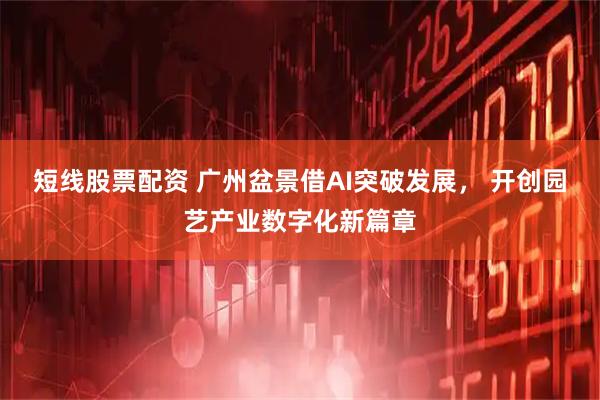短线股票配资 广州盆景借AI突破发展， 开创园艺产业数字化新篇章