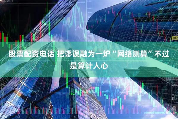 股票配资电话 把谬误融为一炉“网络测算”不过是算计人心