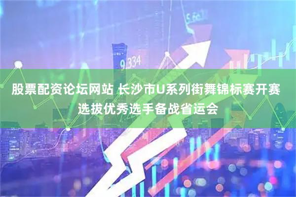 股票配资论坛网站 长沙市U系列街舞锦标赛开赛 选拔优秀选手备战省运会