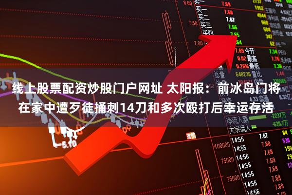 线上股票配资炒股门户网址 太阳报：前冰岛门将在家中遭歹徒捅刺14刀和多次殴打后幸运存活