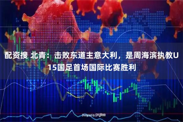 配资搜 北青：击败东道主意大利，是周海滨执教U15国足首场国际比赛胜利
