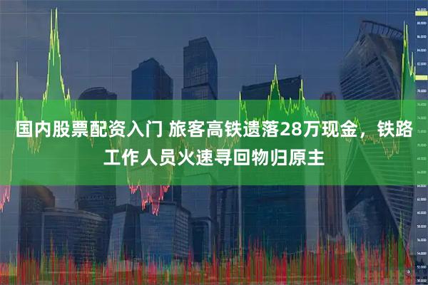 国内股票配资入门 旅客高铁遗落28万现金，铁路工作人员火速寻回物归原主