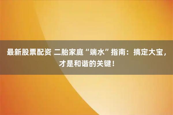 最新股票配资 二胎家庭“端水”指南：搞定大宝，才是和谐的关键！