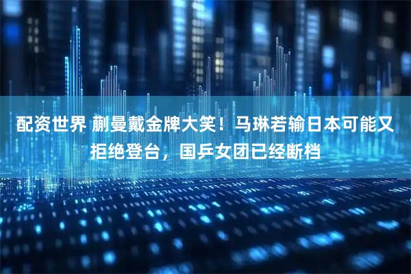 配资世界 蒯曼戴金牌大笑！马琳若输日本可能又拒绝登台，国乒女团已经断档