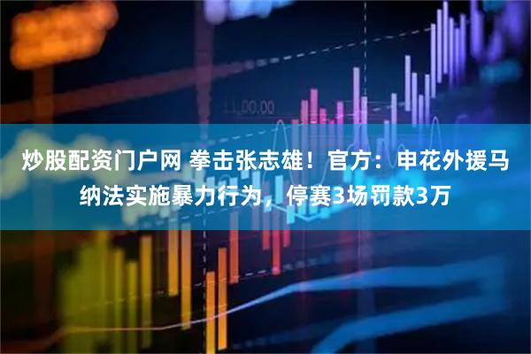 炒股配资门户网 拳击张志雄！官方：申花外援马纳法实施暴力行为，停赛3场罚款3万