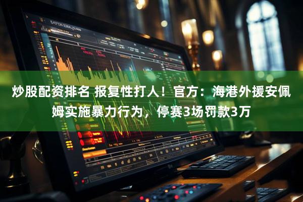 炒股配资排名 报复性打人！官方：海港外援安佩姆实施暴力行为，停赛3场罚款3万