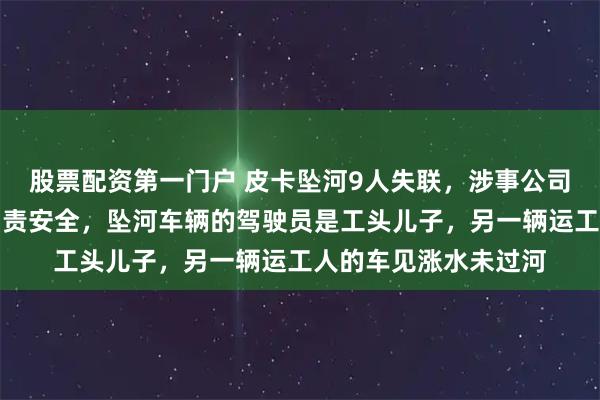 股票配资第一门户 皮卡坠河9人失联，涉事公司负责人：约定工头负责安全，坠河车辆的驾驶员是工头儿子，另一辆运工人的车见涨水未过河