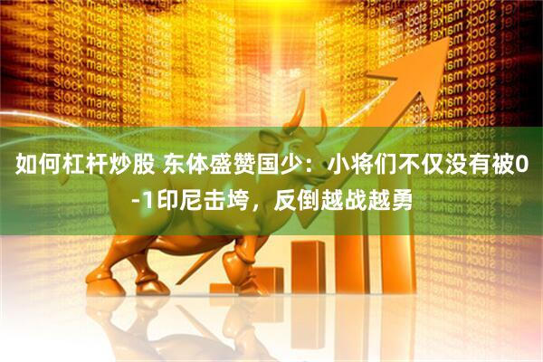如何杠杆炒股 东体盛赞国少：小将们不仅没有被0-1印尼击垮，反倒越战越勇