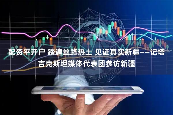 配资平开户 踏遍丝路热土 见证真实新疆——记塔吉克斯坦媒体代表团参访新疆