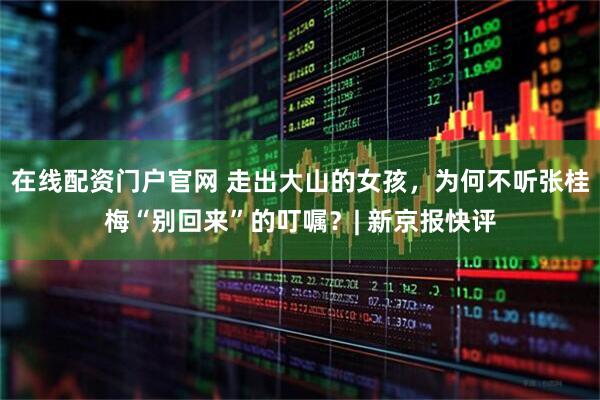 在线配资门户官网 走出大山的女孩，为何不听张桂梅“别回来”的叮嘱？| 新京报快评