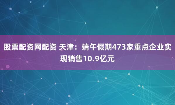 股票配资网配资 天津：端午假期473家重点企业实现销售10.9亿元