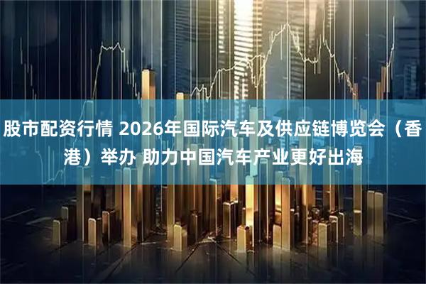 股市配资行情 2026年国际汽车及供应链博览会（香港）举办 助力中国汽车产业更好出海