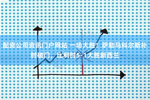 配资公司资讯门户网站 一场大胜！萨勒马科尔斯补时破门，比利时5-1大胜新西兰