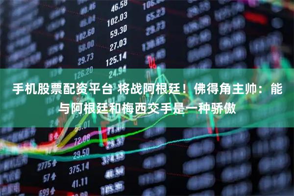 手机股票配资平台 将战阿根廷！佛得角主帅：能与阿根廷和梅西交手是一种骄傲