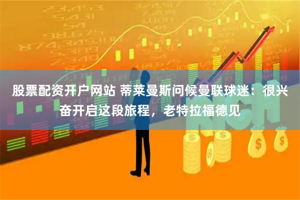 股票配资开户网站 蒂莱曼斯问候曼联球迷：很兴奋开启这段旅程，老特拉福德见
