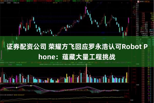 证券配资公司 荣耀方飞回应罗永浩认可Robot Phone：蕴藏大量工程挑战