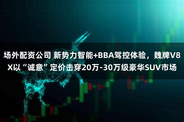 场外配资公司 新势力智能+BBA驾控体验，魏牌V8X以“诚意”定价击穿20万-30万级豪华SUV市场