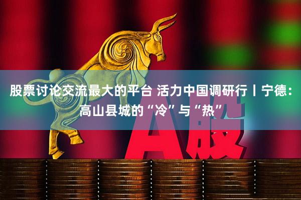 股票讨论交流最大的平台 活力中国调研行丨宁德：高山县城的“冷”与“热”