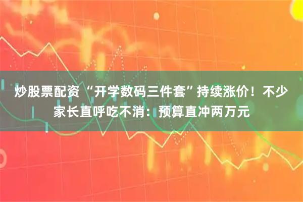 炒股票配资 “开学数码三件套”持续涨价！不少家长直呼吃不消：预算直冲两万元