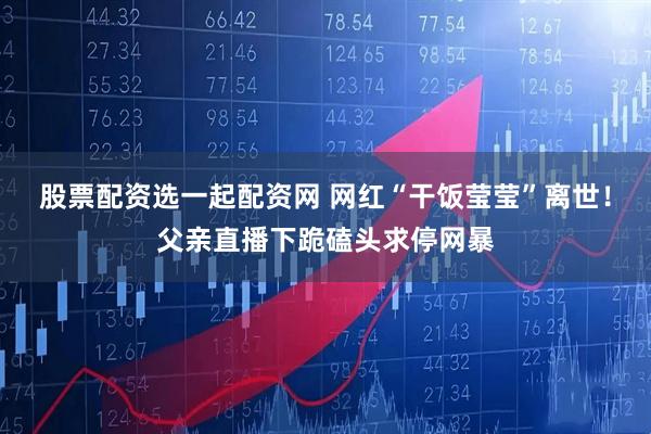 股票配资选一起配资网 网红“干饭莹莹”离世！父亲直播下跪磕头求停网暴