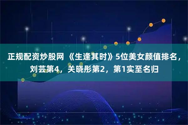 正规配资炒股网 《生逢其时》5位美女颜值排名，刘芸第4，关晓彤第2，第1实至名归