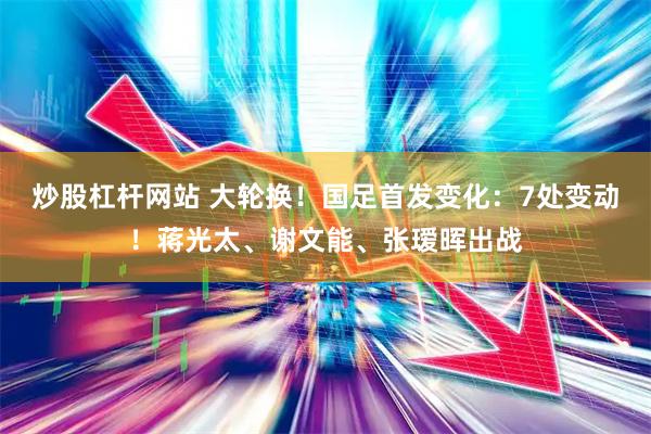 炒股杠杆网站 大轮换！国足首发变化：7处变动！蒋光太、谢文能、张瑷晖出战