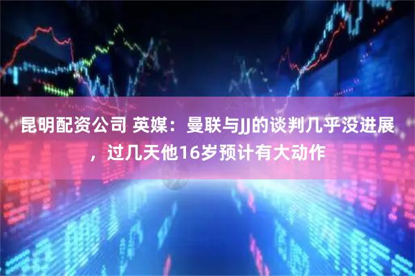 昆明配资公司 英媒：曼联与JJ的谈判几乎没进展，过几天他16岁预计有大动作