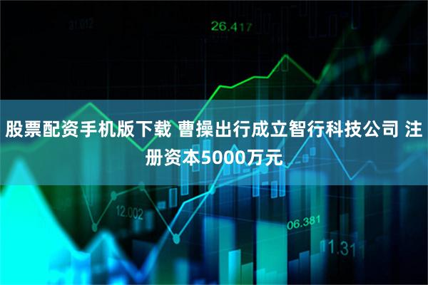 股票配资手机版下载 曹操出行成立智行科技公司 注册资本5000万元